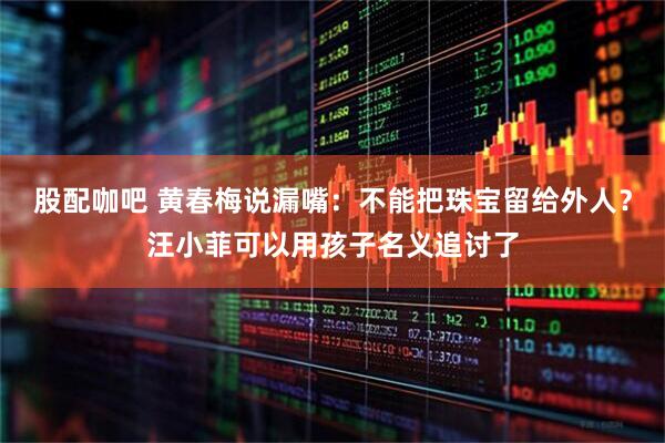 股配咖吧 黄春梅说漏嘴：不能把珠宝留给外人？汪小菲可以用孩子名义追讨了