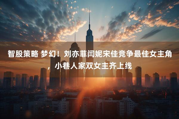 智股策略 梦幻！刘亦菲闫妮宋佳竞争最佳女主角，小巷人家双女主齐上线