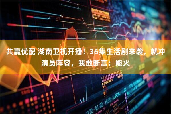 共赢优配 湖南卫视开播！36集生活剧来袭，就冲演员阵容，我敢断言：能火