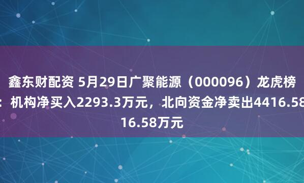 鑫东财配资 5月29日广聚能源（000096）龙虎榜数据：机构净买入2293.3万元，北向资金净卖出4416.58万元