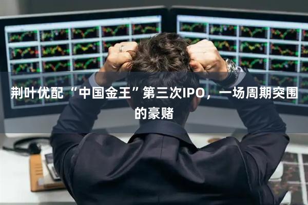 荆叶优配 “中国金王”第三次IPO，一场周期突围的豪赌