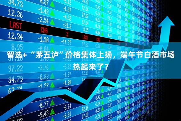 智选+ “茅五泸”价格集体上扬，端午节白酒市场热起来了？