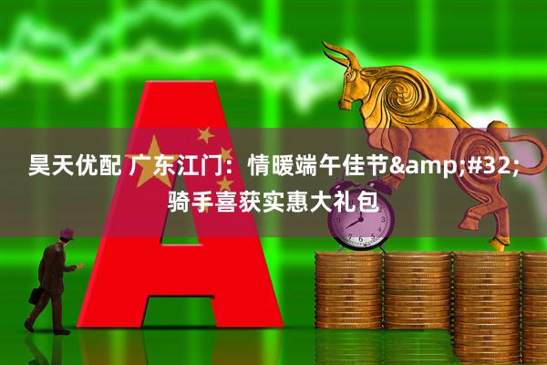 昊天优配 广东江门：情暖端午佳节&#32;骑手喜获实惠大礼包