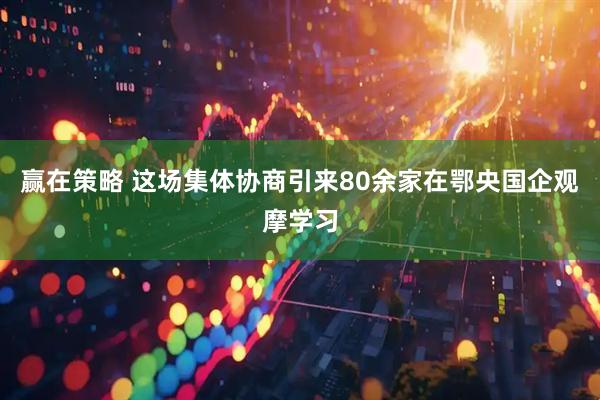 赢在策略 这场集体协商引来80余家在鄂央国企观摩学习