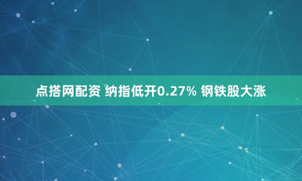 点搭网配资 纳指低开0.27% 钢铁股大涨