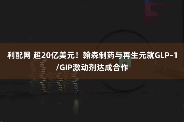 利配网 超20亿美元！翰森制药与再生元就GLP-1/GIP激动剂达成合作