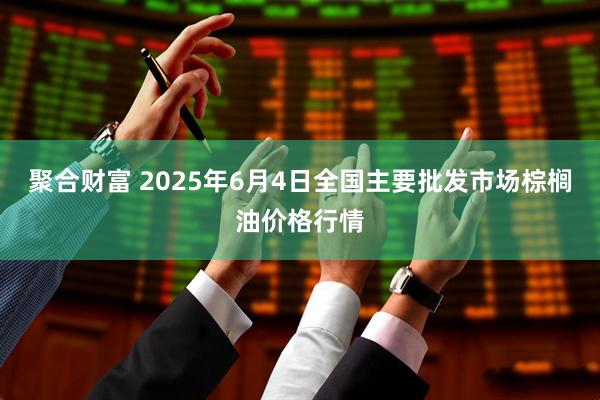 聚合财富 2025年6月4日全国主要批发市场棕榈油价格行情