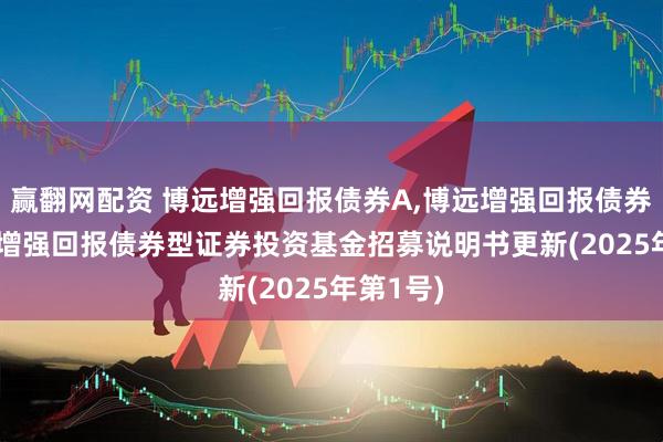 赢翻网配资 博远增强回报债券A,博远增强回报债券C: 博远增强回报债券型证券投资基金招募说明书更新(2025年第1号)