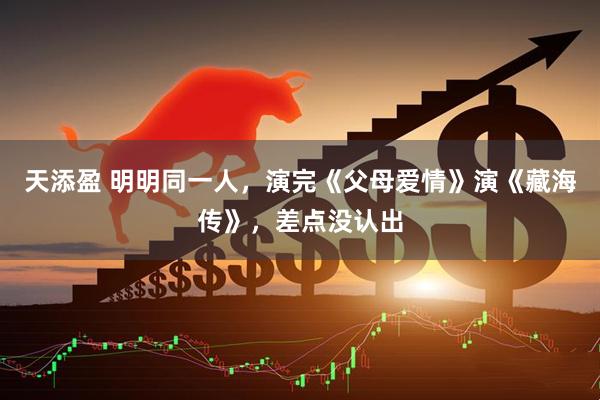 天添盈 明明同一人，演完《父母爱情》演《藏海传》，差点没认出