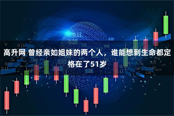 高升网 曾经亲如姐妹的两个人，谁能想到生命都定格在了51岁