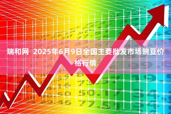 瑞和网  2025年6月9日全国主要批发市场豌豆价格行情