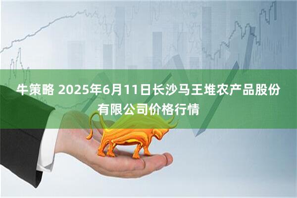 牛策略 2025年6月11日长沙马王堆农产品股份有限公司价格行情