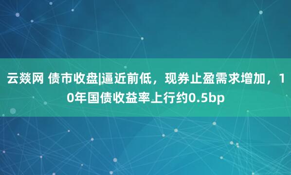 云燚网 债市收盘|逼近前低，现券止盈需求增加，10年国债收益率上行约0.5bp