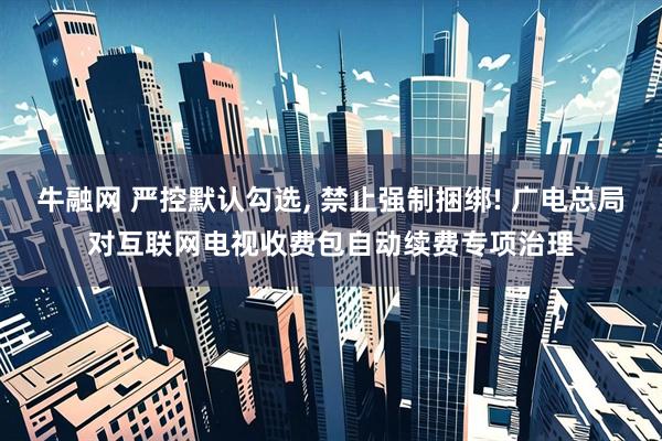 牛融网 严控默认勾选, 禁止强制捆绑! 广电总局对互联网电视收费包自动续费专项治理