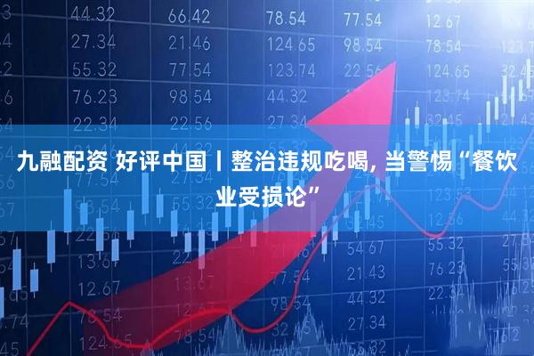九融配资 好评中国丨整治违规吃喝, 当警惕“餐饮业受损论”
