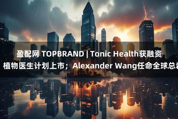 盈配网 TOPBRAND | Tonic Health获融资；植物医生计划上市；Alexander Wang任命全球总裁