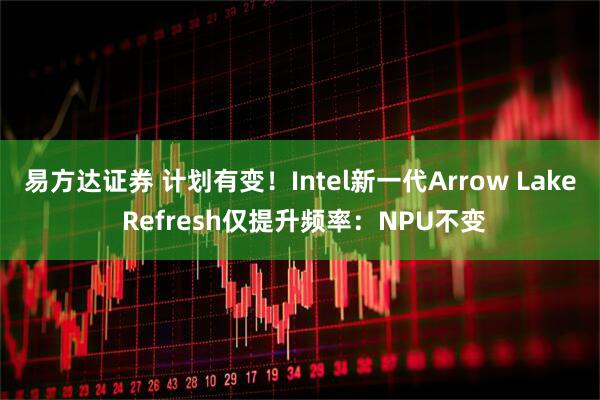 易方达证券 计划有变！Intel新一代Arrow Lake Refresh仅提升频率：NPU不变