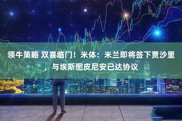 领牛策略 双喜临门！米体：米兰即将签下贾沙里，与埃斯图皮尼安已达协议