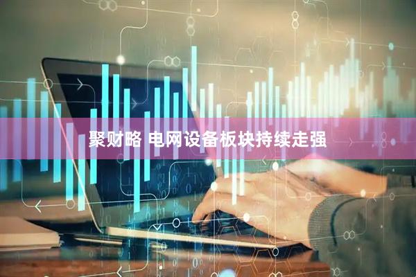 聚财略 电网设备板块持续走强