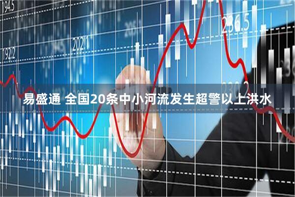易盛通 全国20条中小河流发生超警以上洪水