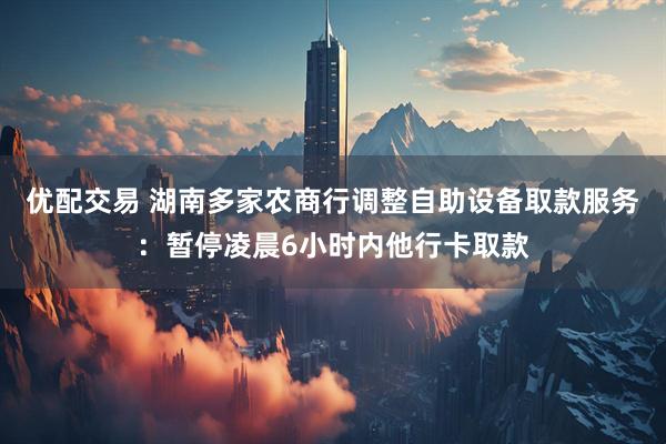 优配交易 湖南多家农商行调整自助设备取款服务：暂停凌晨6小时内他行卡取款