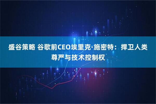 盛谷策略 谷歌前CEO埃里克·施密特：捍卫人类尊严与技术控制权