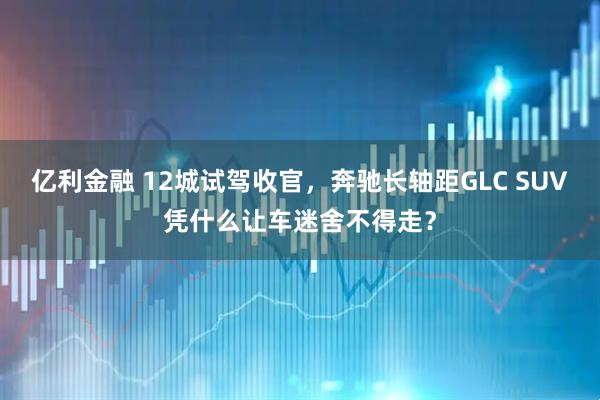 亿利金融 12城试驾收官，奔驰长轴距GLC SUV凭什么让车迷舍不得走？