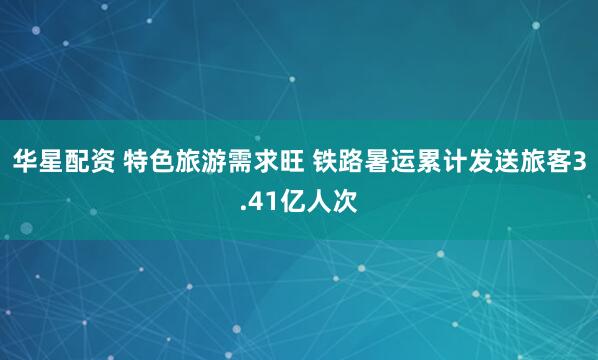 华星配资 特色旅游需求旺 铁路暑运累计发送旅客3.41亿人次