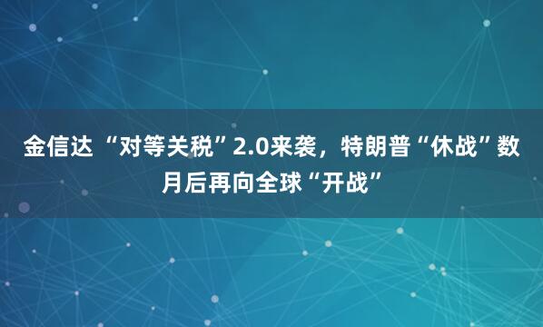 金信达 “对等关税”2.0来袭，特朗普“休战”数月后再向全球“开战”