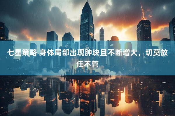 七星策略 身体局部出现肿块且不断增大，切莫放任不管