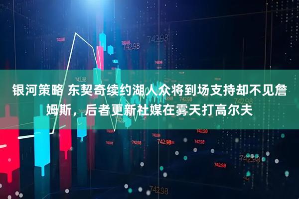 银河策略 东契奇续约湖人众将到场支持却不见詹姆斯，后者更新社媒在雾天打高尔夫
