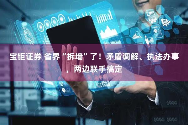 宝钜证券 省界“拆墙”了！矛盾调解、执法办事，两边联手搞定