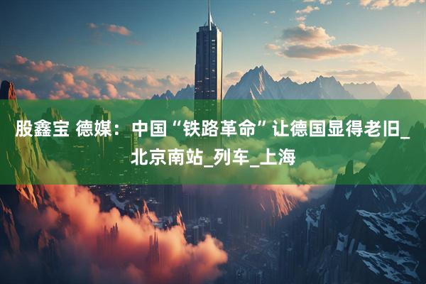 股鑫宝 德媒：中国“铁路革命”让德国显得老旧_北京南站_列车_上海