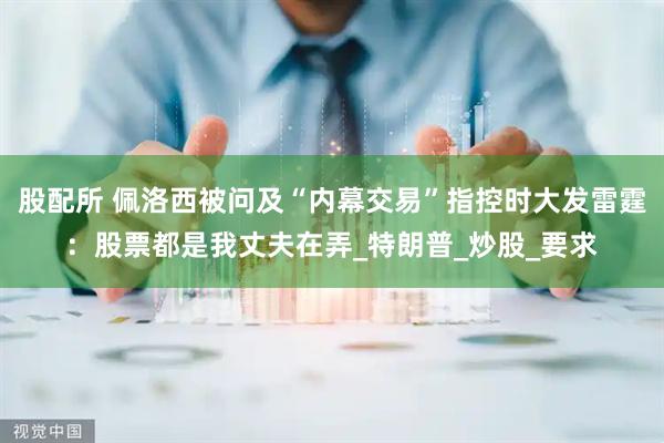 股配所 佩洛西被问及“内幕交易”指控时大发雷霆：股票都是我丈夫在弄_特朗普_炒股_要求