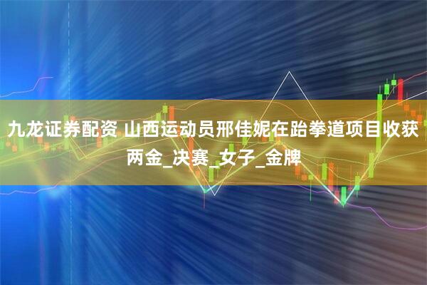九龙证券配资 山西运动员邢佳妮在跆拳道项目收获两金_决赛_女子_金牌