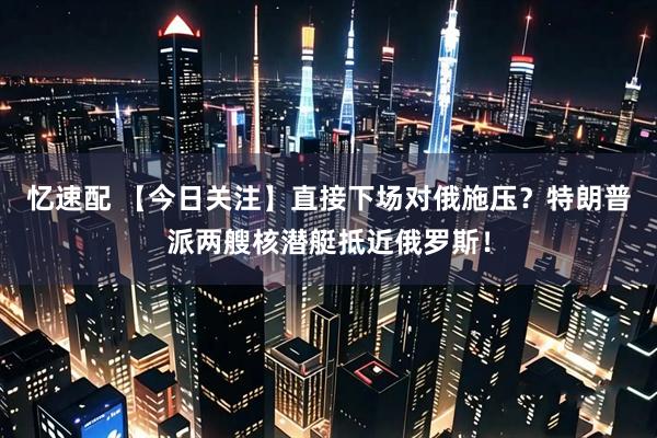 忆速配 【今日关注】直接下场对俄施压？特朗普派两艘核潜艇抵近俄罗斯！