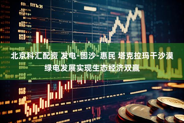 北京科汇配资 发电-固沙-惠民 塔克拉玛干沙漠绿电发展实现生态经济双赢