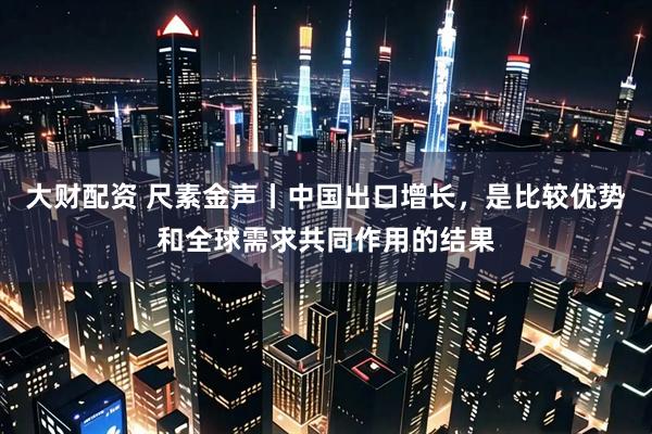 大财配资 尺素金声丨中国出口增长，是比较优势和全球需求共同作用的结果