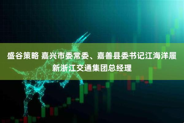 盛谷策略 嘉兴市委常委、嘉善县委书记江海洋履新浙江交通集团总经理