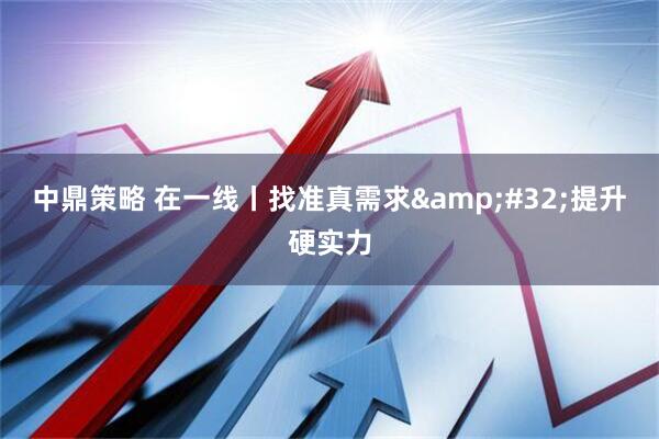 中鼎策略 在一线丨找准真需求&#32;提升硬实力