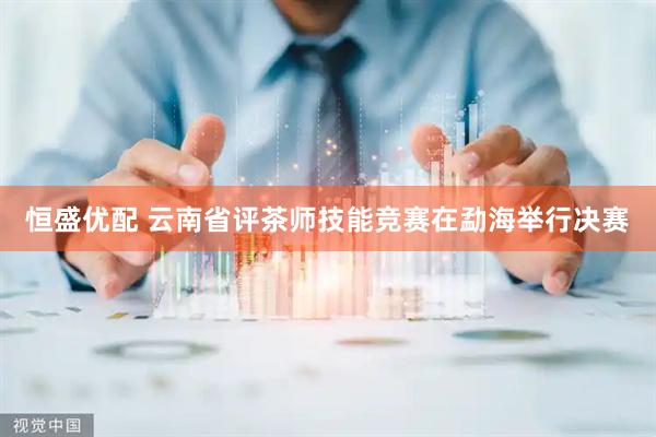恒盛优配 云南省评茶师技能竞赛在勐海举行决赛
