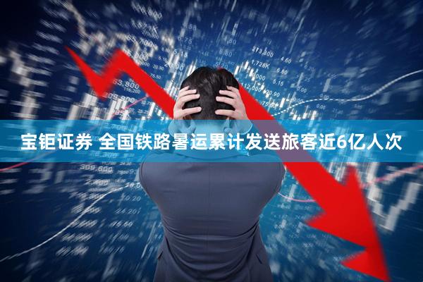 宝钜证券 全国铁路暑运累计发送旅客近6亿人次