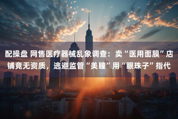 配操盘 网售医疗器械乱象调查：卖“医用面膜”店铺竟无资质，逃避监管“美瞳”用“眼珠子”指代