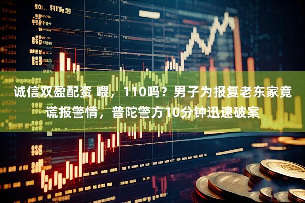 诚信双盈配资 喂，110吗？男子为报复老东家竟谎报警情，普陀警方10分钟迅速破案