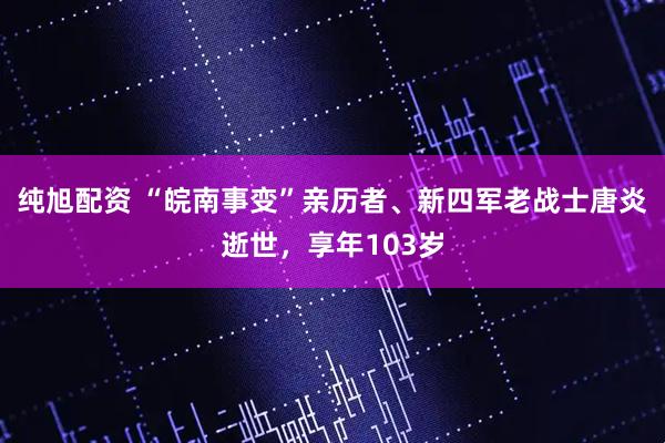 纯旭配资 “皖南事变”亲历者、新四军老战士唐炎逝世，享年103岁