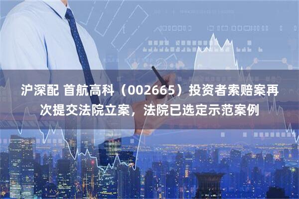 沪深配 首航高科（002665）投资者索赔案再次提交法院立案，法院已选定示范案例