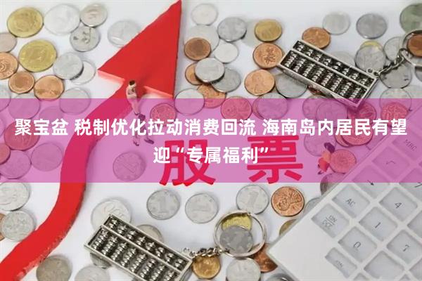 聚宝盆 税制优化拉动消费回流 海南岛内居民有望迎“专属福利”