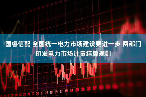 国睿信配 全国统一电力市场建设更进一步 两部门印发电力市场计量结算规则