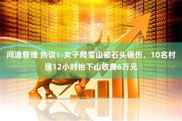 问道管理 热议！女子爬雪山被石头砸伤，10名村民12小时抬下山收费6万元