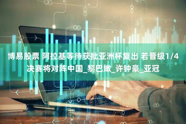 博易股票 阿拉基等待获批亚洲杯复出 若晋级1/4决赛将对阵中国_黎巴嫩_许钟豪_亚冠